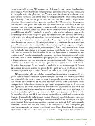 O I Seminário Nacional Juventude Rural e Políticas Públicas 75
que produz o melhor etanol. Nós somos capazes de fazer tudo, mas estamos virando colônia
do estrangeiro. Vamos ficar reféns, porque em lugar que se plantava arroz, soja, tomate, que
se criava gado, hoje está se plantando cana. Vai ver o preço dos alimentos daqui cinco ou seis
anos, teremos que buscar alimento lá fora e por um preço absurdo, e nós entregamos tudo
aqui de bandeja. Existe uma lei, que diz que a terra tem uma função social a cumprir, é uma
lei antiga. Nós conseguimos fazer que uma fazenda de 2.200 hectares fosse desapropriada
com base nessa lei e que dá para todos nós aqui trabalharmos em cima disso. A terra tem
que gerar emprego e renda e a terra está gerando só renda, renda para meia dúzia e os outros
estão ficando aí à mercê. Tem o caso do seu Aluízio, era funcionário do grupo Cosan (hoje
grupo Raizen da usina São Francisco), ele também perdeu um dedo, e ficou lá na roça colo-
cando terra para estancar o sangue até que o povo terminasse o eito, porque o turmeiro não
podia levá-lo para o hospital, não tinham uma ambulância na frente de trabalho, não podia
levá-lo e depois voltar para buscar os outros. Seu Aluízio apareceu lá em Cosmópolis; ele
não é da nossa base territorial. A lei, os organizadores, os pensadores colocaram cabresto na
gente. “Carlita, aqui é a base territorial do sindicato de Cosmópolis, três, quatro municípios.
Daqui você não passa, porque você é persona non grata”. Mas, a base territorial nossa é onde
tiver trabalhador necessitando se organizar, não pode existir limite para nós. Então, ainda
tinha terra no corte do Sr. Aluízio desde o dia em que ele se cortou, o homem estava para
perder o braço. A gente fez um escândalo, chamamos a imprensa, denunciamos, envolvemos o
Ministério Público. Enfim, foi rapidinho que o grupo Cosan, com medo de sair na imprensa,
já foi correndo tapar o sol com a peneira, e a gente também cercando. Porque o trabalhador,
infelizmente, é iludido, pelo que ele vive e pelo que foi colocado para ele a vida inteira.
Ele sofre e aí vem alguém, faz uma coisinha boa e ele já acha que tem um amigo ali. Esquece
a punhalada que estava levando nas costas. Então a gente cercou o Sr. Aluízio e estamos
tocando este processo, que já está na fase final, em todas as esferas nós ganhamos.
Nós estamos fazendo um trabalho agora, até contratamos um ortopedista. O bra-
ço dos trabalhadores da cana seca, a gente começou a observar isso. Estamos detectando
que há uma infecção muito grande no braço deles quando começam a reclamar de dor.
Não cuidam, o trabalhador faz um pouco de fisioterapia e volta a cortar cana, até que a usina
consegue tirá-lo de fato. Então são questões que coloco aqui para tentarmos ver de que forma
essa organização dos jovens pode também estar abraçando os assalariados, esse elo da luta
para fazer valer o direito dos trabalhadores, aquele que tem direito à terra, aquele que tem
direito a uma indenização. Fazer que os doutores da lei vejam que quem está lá no canavial
faz esse esforço diário, tem LER, isso tem que ser considerado. A vida útil de um cortador
de cana e de um colhedor de laranja não passa de 15 anos; o resto é só doenças e tratar com
remédio. Então a gente precisa conseguir inserir esses trabalhadores nas leis para que sejam
vistos e que seja discutida essa problemática. Esses que estão assim há 10, 15 anos, agora eles
vão ficar na Paraíba, no Ceará, sem serviço. Existe uma questão, a Usina fala hoje que, por
conta da mecanização, ela não está terceirizando mais. O acordo nacional diz que acabou
a terceirização. Mentira, acabou nada, está aí camuflada nas periferias. Tem alojamentos
 