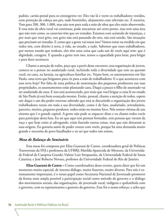 Juventude Rural e Políticas Públicas no Brasil76
padrão, cartão-postal para os estrangeiros ver. Eles vão lá e veem os trabalhadores vestidos,
com proteção da cabeça aos pés, tudo bonitinho, alojamento com televisão etc. É mentira.
Tem para 200, 300, 1.000, mas não tem para toda a mão de obra que eles estão absorvendo.
E essa mão de obra rural vai continuar, pode mecanizar até certo ponto, mas tem uma área
que não tem como, os canaviais têm que ser tratados. Estamos com acúmulo de injustiças, e
por mais que você grite, este grito não está passando do teto, não está saindo. São situações
que precisam ser tratadas. E como que a gente vai tratar isso? Vamos tratar na medida em que
todos nós, com direito à terra, à vida, ao estudo, a tudo. Sabemos que esses trabalhadores,
por menos estudo que tenham, eles têm uma coisa que cada um de vocês aqui tem: que é
dignidade, coragem. E quando a gente tem isso, temos a capacidade para lutar, para brigar
e para fazer acontecer.
Chamo a atenção de todos, peço que a partir desse encontro, essa organização de jovens,
comece-se a pensar no assalariado rural, incluindo toda a diversidade que tem na questão
rural, na cana, na laranja, na agricultura familiar etc. Vejam bem, os assentamentos em São
Paulo, uma terra que brigamos para vir para a mão de trabalhadores. E o que aconteceu com
essa terra hoje? Por falta de uma política de sustentação dos pequenos produtores nas suas
propriedades, os assentamentos estão plantando cana. Daqui a pouco o filho de assentado vai
ser assalariado da cana. E isso está acontecendo, por mais que você brigue a coisa lá no estado
de São Paulo já está bem avançada mesmo. Então, pessoal, chamo a atenção de todos, espero
sair daqui e um dia poder retornar sabendo que está se discutindo a organização dos jovens
trabalhadores rurais em toda a sua diversidade, como é de fato, assalariado, arrendatário,
parceiro, meeiro, pequeno produtor, todos estão no mesmo foco. Nós somos vítimas de um
sistema que é o grande capital. A gente não pode se esquecer disso e eu chamo todos vocês
para participar desta luta. Eu sei que aqui tem pessoas formadas, tem pessoas que vieram da
roça e que hoje estão aí advogando, estão fazendo outras coisas, mas que não deixaram as
suas origens. Eu gostaria assim de poder contar com vocês, porque há uma demanda muito
grande e necessita de povo batalhador e eu sei que todos nós somos.
Mesa de Balanço do Seminário
Esta mesa foi composta por Elisa Guaraná de Castro, coordenadora geral de Políticas
Transversais da SNJ e professora da UFRRJ; Marilda Aparecida de Menezes, da Universida-
de Federal de Campina Grande; Valmir Luiz Stropasolas, da Universidade Federal de Santa
Catarina; e José Roberto Novaes, professor da Universidade Federal do Rio de Janeiro.
Elisa Guaraná de Castro – Como coordenadora desse evento, quero dizer que foi um
momento muito especial, de intenso diálogo, muito fraterno, muito diverso. Para nós é ex-
tremamente importante, é o nosso papel como Secretaria Nacional de Juventude promover
da forma mais ampla possível a participação social como método de governo e o diálogo
dos movimentos sociais, das organizações, da juventude rural, indígena e quilombola com
o governo, com os representantes e gestores do governo. Esse foi o nosso esforço, e acho que
 
