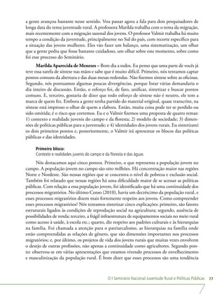 O I Seminário Nacional Juventude Rural e Políticas Públicas 77
a gente avançou bastante nesse sentido. Vou passar agora a fala para dois pesquisadores de
longa data do tema juventude rural. A professora Marilda trabalha com o tema da migração,
mais recentemente com a migração sazonal dos jovens. O professor Valmir trabalha há muito
tempo a condição da juventude, principalmente no Sul do país, com recorte específico para
a situação das jovens mulheres. Eles vão fazer um balanço, uma sistematização, um olhar
que a gente pediu que fosse bastante cuidadoso, um olhar sobre este momento, sobre como
foi esse processo do Seminário.
Marilda Aparecida de Menezes – Bom dia a todos. Eu penso que uma parte de vocês já
teve essa tarefa de síntese nas mãos e sabe que é muito difícil. Primeiro, nós tentamos captar
pontos comuns da abertura e das duas mesas-redondas. Não fizemos síntese sobre as oficinas.
Segundo, nós pontuamos algumas poucas divergências, porque listar várias demandaria o
dia inteiro de discussão. Então, o esforço foi, de fato, unificar, sintetizar e buscar pontos
comuns. E, terceiro, gostaria de dizer que todo esforço de síntese não é neutro, ele tem a
marca de quem fez. Embora a gente tenha partido do material original, quase transcrito, na
síntese está impresso o olhar de quem a elabora. Então, muita coisa pode ter se perdido ou
sido omitida; é o risco que corremos. Eu e o Valmir fizemos uma proposta de quatro temas:
1) contexto e realidade juvenis do campo e da floresta; 2) modelo de sociedade; 3) dimen-
sões de políticas públicas para a juventude; e 4) identidades dos jovens rurais. Eu sintetizarei
os dois primeiros pontos e, posteriormente, o Valmir irá apresentar os blocos das políticas
públicas e das identidades.
Primeiro bloco:
Contexto e realidades juvenis do campo e da floresta e das águas
Nós destacamos aqui cinco pontos. Primeiro, o que representa a população jovem no
campo. A população jovem no campo são oito milhões. Há concentração maior nas regiões
Norte e Nordeste. São nessas regiões que se concentra o nível de pobreza e exclusão social.
Também foi relatado que nessas regiões há uma dificuldade maior de se acessar as políticas
públicas. Com relação a essa população jovem, foi identificado que há uma continuidade dos
processos migratórios. No último Censo (2010), havia um decréscimo da população rural, e
esses processos migratórios dizem mais fortemente respeito aos jovens. Como compreender
esses processos migratórios? Nós tentamos sintetizar cinco explicações: primeiro, são fatores
estruturais ligados às condições de reprodução social na agricultura; segundo, ausência de
possibilidades de renda; terceiro, a frágil infraestrutura de equipamentos sociais no meio rural
como acesso à saúde, à escola etc.; quarto, diz respeito aos padrões culturais e às hierarquias
na família. Foi chamada a atenção para o patriarcalismo, as hierarquias na família onde
estão compreendidas as relações de gênero, que são dimensões importantes nos processos
migratórios; e, por último, os projetos de vida dos jovens rurais que muitas vezes envolvem
o desejo de outras profissões, não apenas a continuidade como agricultores. Segundo pon-
to: observou-se em várias apresentações que estamos vivendo processos de envelhecimento
e masculinização da população rural. É bom dizer que esses processos são uma tendência
 