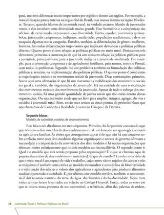 Juventude Rural e Políticas Públicas no Brasil78
geral, mas têm diferenças muito importantes por regiões e dentro das regiões. Por exemplo, a
masculinização parece intensa na região Sul do Brasil, mas menos intensa na região Nordes-
te. Terceiro, quando falamos de juventude rural, na verdade estamos falando de juventudes
rurais, e elas envolvem uma diversidade muito grande. Esse Seminário e a composição das
oficinas, de certo modo, expressaram essa diversidade. Então, envolve: juventudes quilom-
bolas, juventudes camponesas, indígenas, assalariadas, populações tradicionais, e deve ter
escapado algumas outras categorias. Envolve, também, as diferenciações de gênero, mulheres,
homens. São todas diferenciações importantes que implicam demandas e políticas públicas
diversas. Quarto ponto é com relação às políticas públicas no meio rural. Destacamos três
elementos: primeiro, a constatação de que há um vazio em relação às políticas públicas para
a juventude, principalmente para a juventude indígena e juventude assalariada. Por exem-
plo, para a juventude camponesa e de agricultores familiares, pelo menos, temos o Pronaf,
com todos os problemas. Segundo, há um problema também na formulação das políticas
públicas e, terceiro, na implementação das políticas públicas. O quinto ponto é como estão
as organizações sociais e os movimentos sociais da juventude. Duas constatações: primeiro,
houve aqui uma afirmação de que há um marasmo na mobilização dos movimentos sociais
em geral e, também, das organizações de juventude. Há necessidade de uma revitalização
dos movimentos sociais e dos movimentos da juventude. Apesar de todo o esforço dos mo-
vimentos sociais, há uma grande quantidade de jovens rurais que não estão dentro dessas
organizações. Ou seja, há muito ainda que ser feito para ampliar, integrar, agregar, dar voz e
ouvidos à juventude rural. Bom, então esses seriam os cinco pontos do primeiro bloco que
nós chamamos de Contexto e Realidade Juvenis do Campo e da Floresta.
Segundo bloco:
Modelos de sociedade, modelos de desenvolvimento
Esse bloco nós dividimos em três subpontos. Primeiro, foi largamente constatado aqui
que nós temos dois modelos de desenvolvimento rural: um baseado no agronegócio e outro
na agricultura familiar. As visões que conseguimos captar é de que não há um consenso so-
bre a relação entre esses dois modelos: algumas organizações e setores do governo afirmam a
necessidade e a importância da convivência dos dois modelos e há outras organizações que
afirmam muito enfaticamente que os dois modelos são inconciliáveis. O segundo ponto é:
Qual é o modelo que está sendo proposto pelas organizações? É o que se chamou aqui de
projeto alternativo de desenvolvimento sustentável. O que ele envolve? Envolve uma visão de
que o meio rural é um espaço de vida e trabalho, cujo centro são os sujeitos do campo e não
as máquinas; é também uma crítica ao modelo monocultor e uma defesa da biodiversidade
e a valorização dos saberes e valores dos agricultores e agricultoras para produzir alimentos
saudáveis para toda a sociedade. E, por último, esse modelo envolve, também, o uso susten-
tável dos recursos naturais: da terra, da água, das florestas e da biodiversidade. Nesse item
várias críticas foram levantadas em relação ao Código Florestal. Então, todas as vezes em
que se tocava nessa proposta de uso sustentável, a referência, além das palavras de ordem,
 