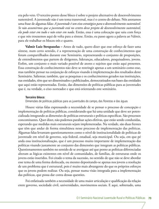 O I Seminário Nacional Juventude Rural e Políticas Públicas 79
era pelo veto. O terceiro ponto desse bloco é sobre o projeto alternativo de desenvolvimento
sustentável. A juventude não é um tema transversal, mas é o centro do debate. Nós anotamos
uma frase de algumas falas: A juventude é um eixo estratégico para o desenvolvimento sustentável.
Se não assumirmos que a juventude está no centro desse projeto de desenvolvimento sustentável,
ela pode estar em tudo e não estar em nada. Então, essa é uma colocação que saiu com força
e que nós trouxemos aqui de volta para a síntese. Então, eu passo agora a palavra ao Valmir,
para ele trabalhar os blocos três e quatro.
Valmir Luiz Stropasolas – Antes de tudo, quero dizer que esse esforço de fazer uma
síntese, num certo sentido, é a representação de uma construção de conhecimentos que
foram compartilhados durante esse Seminário, representando o conjunto de proposições,
de entendimentos que partem de dirigentes, lideranças, educadores, pesquisadores, jovens.
Enfim, um conjunto o mais variado possível de atores e sujeitos que estão aqui presentes.
Essa construção de conhecimentos não deve se restringir apenas a um seminário como esse,
mas também pensar na conjunção de esforços visando à implementação dos resultados deste
Seminário. Salientar, também, que as pesquisas e os conhecimentos gerados nas instituições,
nas entidades, têm que ser disseminados e publicizados, democratizados nas bases das entidades
que aqui estão representadas. Então, das dimensões de políticas públicas para as juventudes
que é, na verdade, o eixo norteador e que está orientando este seminário.
Terceiro bloco:
Dimensões de políticas públicas para as juventudes do campo, das florestas e das águas
Houve várias falas expressando a necessidade de se pensar o processo de concepção e
implementação de políticas públicas, considerando que há uma unidade que deve ser poten-
cializada integrando as dimensões de políticas estruturais e políticas específicas. São processos
concomitantes. Quer dizer, não podemos paralisar ações efetivas, que estão sendo conduzidas,
esperando que medidas mais estruturais sejam implementadas. Na verdade, são duas frentes
que têm que andar de forma simultânea nesse processo de implementação das políticas.
Algumas falas levantam questionamentos como o nível de institucionalidade de políticas de
juventude em nível de governo, seja federal, estadual, seja municipal. Ou seja, em que pé
anda essa institucionalização, que é um processo muito importante de implementação das
políticas visando justamente ao conjunto das dimensões que integram as políticas públicas.
Questionamentos também no sentido de se averiguar até que ponto as políticas diferenciadas
alteram as lógicas existentes em nível de comunidades, de famílias, de estruturas onde os
jovens estão inseridos. Foi citado o tema da sucessão, no sentido de que não se deve abordar
esse tema de uma forma deslocada, ou mesmo depositando-se apenas nos jovens a resolução
de um problema que é estrutural, pois é muito mais abrangente do que os próprios esforços
que os jovens podem realizar. Ou seja, pensar numa visão integrada para a implementação
das políticas, que possa dar conta dessas questões.
Foi enfatizada também a necessidade de uma maior articulação e qualificação da relação
entre governo, sociedade civil, universidades, movimentos sociais. E aqui, sobretudo, uma
 