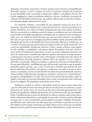 Juventude Rural e Políticas Públicas no Brasil82
ribeirinhos, extrativistas, entre outras. Contudo, quando os jovens buscam a compatibilização
desses dois mundos, o rural e o urbano, ou mesmo no processo complexo de construção
de uma identidade social, a juventude se depara com conflitos e contradições. Ou seja, não
se pode negligenciar o leque de problemas subjetivos, afetivos, envolvidos no processo de
realização das identidades sociais juvenis, que acabam influenciando nas decisões tomadas e
nas trajetórias seguidas pelos(as) jovens rurais.
Foi ressaltado, também, a necessidade de uma campanha maciça nos meios de co-
municação, buscando sensibilizar para a importância do jovem e da jovem permanecer no
campo, obviamente, com todas as condições adequadas para isso, como sujeitos de direitos.
Para isso, construindo-se a cidadania a partir do campo, na medida em que vem se afirmando
as juventudes como público protagonista e estratégico para as mudanças sociais, econômicas,
enfim, para um modelo de desenvolvimento que seja sustentável, inclusivo. Isso significa
dizer que tem que se pensar as estratégias das políticas públicas dando conta dessa dimensão
abrangente que envolve as identidades das diversas juventudes. Afirmou-se também que, ao
se investir nos jovens para que permaneçam no campo, teremos um tecido social mais vivo
e ativo nas comunidades, fazendo que realmente o rural, o campo, a floresta, sejam lugares
de vida, trabalho e sociabilidade, e não apenas lugares de produção. Para isso, afirma-se
como sendo de fundamental importância veicular, através de campanhas educativas nos
meios de comunicação, conteúdos que objetivem quebrar, desconstruir as estigmatizações,
a inferiorização reservada ao mundo rural, as hierarquias construídas pela visão urbana de
desenvolvimento, buscando justamente valorizar tudo o que significa o rural, o campo e,
sobretudo, as juventudes. Salientou-se bastante o aspecto da autonomia, da independência,
de uma maior liberdade e mobilidade por parte da juventude, inserindo-se aqui as questões
vinculadas a gênero, geração, raça e etnia. Ou seja, que se abordem estas questões nas mais
diversas dimensões das políticas, dos projetos e programas, somando-se ao que os movi-
mentos, as entidades, os jovens já estão fazendo em termos de questionamento de conceitos,
valores e padrões tradicionais que reproduzem o machismo, o preconceito, a discriminação e
que geram as desigualdades no campo. Nos processos de inserção das juventudes, sugere-se
ampliar a discussão em torno das identidades étnico-raciais, incorporando toda a dimensão
dos povos indígenas, das populações quilombolas, entre outras.
Finalmente, ressaltou-se o direito à diversidade sexual, um aspecto muito importante
e que foi enfatizado de forma recorrente por diversos interlocutores no seminário, os quais
destacaram que, muitas vezes, esse tema fica de fora não só das ações governamentais, mas
inclusive das agendas das entidades representativas, dos movimentos sociais, das universidades.
Então, é fundamental que se insira essa dimensão em todos os contextos onde estamos discu-
tindo e implementando políticas e ações ligadas às juventudes. Inclusive, hoje foi salientado
no grupo, que eu estava coordenando, que não podemos esconder a realidade relacionada a
essa dimensão, pois ainda temos um tabu muito forte envolvendo as questões em torno da
diversidade sexual no campo, mais do que na cidade. Muitas vezes os jovens que são afetados
pelos preconceitos, pelas hierarquias de poder, sofrem individualmente, porque não tem en-
 