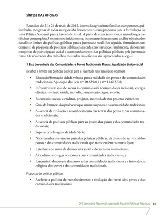 O I Seminário Nacional Juventude Rural e Políticas Públicas 85
SÍNTESE DAS OFICINAS
Reunidos de 21 a 24 de maio de 2012, jovens da agricultura familiar, camponeses, qui-
lombolas, indígenas de todas as regiões do Brasil construíram propostas para a formulação de
uma Política Nacional para a Juventude Rural. A partir de eixos temáticos, a metodologia das
oficinas contemplou 3 momentos: inicialmente, os presentes fizeram uma análise objetiva dos
desafios e limites das políticas públicas para a juventude rural. Em seguida, formularam um
conjunto de propostas de políticas públicas para cada eixo temático. Finalmente, elaboraram
propostas de participação social e acompanhamento das políticas públicas pela juventude
rural. Os resultados dos trabalhos realizados nas oficinas são apresentados a seguir.
1 Eixo Juventude das Comunidades e Povos Tradicionais Rurais: igualdade étnico-racial
Desafios e limites das políticas públicas para a juventude rural (avaliação objetiva)
•	 Educação/formação cidadã voltada para a realidade dos povos e das comunidades
tradicionais. Aplicação das Leis nº 10.639/03 e nº 11.645/08;
•	 Infraestrutura: vias de acesso às comunidades (comunidades isoladas), energia
elétrica, internet, saúde, moradia, saneamento, água, escolas;
•	 Burocracia: acesso a créditos, projetos, morosidade nos projetos existentes;
•	 Graudeformaçãodosprofessoresqueatuamnospovosenascomunidadestradicionais;
•	 Ausência de titulação e reconhecimento das terras dos povos e das comunida-
des tradicionais;
•	 Ausência de políticas públicas para os jovens dos povos e das comunidades tra-
dicionais;
•	 Superar a defasagem da idade/série;
•	 Não reconhecimento por parte das políticas públicas, da dimensão territorial dos
povos e das comunidades tradicionais que transcendem os municípios;
•	 Existência do mito da democracia racial e do racismo institucional;
•	 Alcoolismo e drogas nos povos e nas comunidades tradicionais; e
•	 Extermínio dos jovens dos povos e das comunidades tradicionais e a intolerância
religiosa dos povos e das comunidades tradicionais.
Propostas de políticas públicas
•	 Acelerar a política de reconhecimento e titulação das terras dos povos e das
comunidades tradicionais;
 