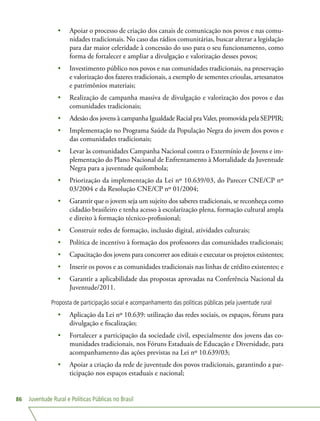 Juventude Rural e Políticas Públicas no Brasil86
•	 Apoiar o processo de criação dos canais de comunicação nos povos e nas comu-
nidades tradicionais. No caso das rádios comunitárias, buscar alterar a legislação
para dar maior celeridade à concessão do uso para o seu funcionamento, como
forma de fortalecer e ampliar a divulgação e valorização desses povos;
•	 Investimento público nos povos e nas comunidades tradicionais, na preservação
e valorização dos fazeres tradicionais, a exemplo de sementes crioulas, artesanatos
e patrimônios materiais;
•	 Realização de campanha massiva de divulgação e valorização dos povos e das
comunidades tradicionais;
•	 Adesão dos jovens à campanha Igualdade Racial pra Valer, promovida pela SEPPIR;
•	 Implementação no Programa Saúde da População Negra do jovem dos povos e
das comunidades tradicionais;
•	 Levar às comunidades Campanha Nacional contra o Extermínio de Jovens e im-
plementação do Plano Nacional de Enfrentamento à Mortalidade da Juventude
Negra para a juventude quilombola;
•	 Priorização da implementação da Lei nº 10.639/03, do Parecer CNE/CP nº
03/2004 e da Resolução CNE/CP nº 01/2004;
•	 Garantir que o jovem seja um sujeito dos saberes tradicionais, se reconheça como
cidadão brasileiro e tenha acesso à escolarização plena, formação cultural ampla
e direito à formação técnico-profissional;
•	 Construir redes de formação, inclusão digital, atividades culturais;
•	 Política de incentivo à formação dos professores das comunidades tradicionais;
•	 Capacitação dos jovens para concorrer aos editais e executar os projetos existentes;
•	 Inserir os povos e as comunidades tradicionais nas linhas de crédito existentes; e
•	 Garantir a aplicabilidade das propostas aprovadas na Conferência Nacional da
Juventude/2011.
Proposta de participação social e acompanhamento das políticas públicas pela juventude rural
•	 Aplicação da Lei nº 10.639: utilização das redes sociais, os espaços, fóruns para
divulgação e fiscalização;
•	 Fortalecer a participação da sociedade civil, especialmente dos jovens das co-
munidades tradicionais, nos Fóruns Estaduais de Educação e Diversidade, para
acompanhamento das ações previstas na Lei nº 10.639/03;
•	 Apoiar a criação da rede de juventude dos povos tradicionais, garantindo a par-
ticipação nos espaços estaduais e nacional;
 