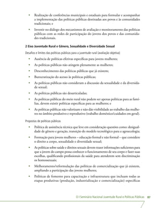 O I Seminário Nacional Juventude Rural e Políticas Públicas 87
•	 Realização de conferências municipais e estaduais para formular e acompanhar
a implementação das políticas públicas destinadas aos povos e às comunidades
tradicionais; e
•	 Investir no diálogo dos mecanismos de avaliação e monitoramento das políticas
públicas com as redes de participação do jovens dos povos e das comunida-
des tradicionais.
2 Eixo Juventude Rural e Gênero, Sexualidade e Diversidade Sexual
Desafios e limites das políticas públicas para a juventude rural (avaliação objetiva)
•	 Ausência de políticas efetivas específicas para jovens mulheres;
•	 As políticas públicas não atingem plenamente as mulheres;
•	 Desconhecimento das políticas públicas que já existem;
•	 Burocratização do acesso às políticas públicas;
•	 As políticas públicas não consideram a discussão da sexualidade e da diversida-
de sexual;
•	 As políticas públicas são desarticuladas;
•	 As políticas públicas do meio rural não podem ser apenas políticas para as famí-
lias, devem existir políticas específicas para as mulheres; e
•	 As políticas públicas não valorizam e não dão visibilidade ao trabalho das mulhe-
res no âmbito produtivo e reprodutivo (trabalho doméstico/cuidados em geral).
Propostas de políticas públicas
•	 Política de assistência técnica que leve em consideração questões como: desigual-
dade de gênero e geração, transição do modelo tecnológico para a agroecologia;
•	 Formação para jovens mulheres – educação formal e não formal – que considere
o direito a corpo, sexualidade e diversidade sexual;
•	 As políticas sobre saúde e direitos sexuais devem trazer informações suficientes para
que a jovem do campo possa conhecer o funcionamento de seu corpo e fazer suas
escolhas, qualificando profissionais da saúde para atenderem sem discriminação
os homossexuais;
•	 Melhoramento/reformulação das políticas de comercialização que já existem,
ampliando a participação das jovens mulheres;
•	 Políticas de fomento para capacitação e infraestrutura que incluam todas as
etapas produtivas (produção, industrialização e comercialização) específicas
 