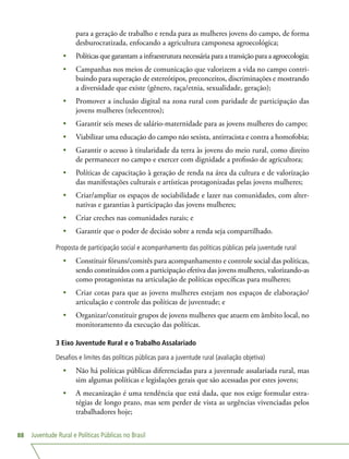Juventude Rural e Políticas Públicas no Brasil88
para a geração de trabalho e renda para as mulheres jovens do campo, de forma
desburocratizada, enfocando a agricultura camponesa agroecológica;
•	 Políticas que garantam a infraestrutura necessária para a transição para a agroecologia;
•	 Campanhas nos meios de comunicação que valorizem a vida no campo contri-
buindo para superação de estereótipos, preconceitos, discriminações e mostrando
a diversidade que existe (gênero, raça/etnia, sexualidade, geração);
•	 Promover a inclusão digital na zona rural com paridade de participação das
jovens mulheres (telecentros);
•	 Garantir seis meses de salário-maternidade para as jovens mulheres do campo;
•	 Viabilizar uma educação do campo não sexista, antirracista e contra a homofobia;
•	 Garantir o acesso à titularidade da terra às jovens do meio rural, como direito
de permanecer no campo e exercer com dignidade a profissão de agricultora;
•	 Políticas de capacitação à geração de renda na área da cultura e de valorização
das manifestações culturais e artísticas protagonizadas pelas jovens mulheres;
•	 Criar/ampliar os espaços de sociabilidade e lazer nas comunidades, com alter-
nativas e garantias à participação das jovens mulheres;
•	 Criar creches nas comunidades rurais; e
•	 Garantir que o poder de decisão sobre a renda seja compartilhado.
Proposta de participação social e acompanhamento das políticas públicas pela juventude rural
•	 Constituir fóruns/comitês para acompanhamento e controle social das políticas,
sendo constituídos com a participação efetiva das jovens mulheres, valorizando-as
como protagonistas na articulação de políticas específicas para mulheres;
•	 Criar cotas para que as jovens mulheres estejam nos espaços de elaboração/
articulação e controle das políticas de juventude; e
•	 Organizar/constituir grupos de jovens mulheres que atuem em âmbito local, no
monitoramento da execução das políticas.
3 Eixo Juventude Rural e o Trabalho Assalariado
Desafios e limites das políticas públicas para a juventude rural (avaliação objetiva)
•	 Não há políticas públicas diferenciadas para a juventude assalariada rural, mas
sim algumas políticas e legislações gerais que são acessadas por estes jovens;
•	 A mecanização é uma tendência que está dada, que nos exige formular estra-
tégias de longo prazo, mas sem perder de vista as urgências vivenciadas pelos
trabalhadores hoje;
 