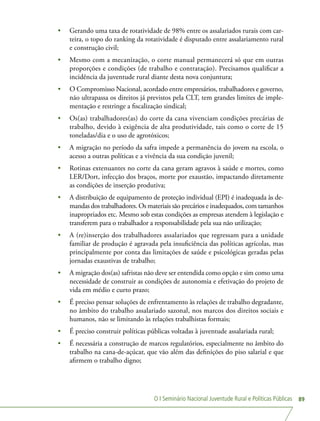 O I Seminário Nacional Juventude Rural e Políticas Públicas 89
•	 Gerando uma taxa de rotatividade de 98% entre os assalariados rurais com car-
teira, o topo do ranking da rotatividade é disputado entre assalariamento rural
e construção civil;
•	 Mesmo com a mecanização, o corte manual permanecerá só que em outras
proporções e condições (de trabalho e contratação). Precisamos qualificar a
incidência da juventude rural diante desta nova conjuntura;
•	 O Compromisso Nacional, acordado entre empresários, trabalhadores e governo,
não ultrapassa os direitos já previstos pela CLT, tem grandes limites de imple-
mentação e restringe a fiscalização sindical;
•	 Os(as) trabalhadores(as) do corte da cana vivenciam condições precárias de
trabalho, devido à exigência de alta produtividade, tais como o corte de 15
toneladas/dia e o uso de agrotóxicos;
•	 A migração no período da safra impede a permanência do jovem na escola, o
acesso a outras políticas e a vivência da sua condição juvenil;
•	 Rotinas extenuantes no corte da cana geram agravos à saúde e mortes, como
LER/Dort, infecção dos braços, morte por exaustão, impactando diretamente
as condições de inserção produtiva;
•	 A distribuição de equipamento de proteção individual (EPI) é inadequada às de-
mandas dos trabalhadores. Os materiais são precários e inadequados, com tamanhos
inapropriados etc. Mesmo sob estas condições as empresas atendem à legislação e
transferem para o trabalhador a responsabilidade pela sua não utilização;
•	 A (re)inserção dos trabalhadores assalariados que regressam para a unidade
familiar de produção é agravada pela insuficiência das políticas agrícolas, mas
principalmente por conta das limitações de saúde e psicológicas geradas pelas
jornadas exaustivas de trabalho;
•	 A migração dos(as) safristas não deve ser entendida como opção e sim como uma
necessidade de construir as condições de autonomia e efetivação do projeto de
vida em médio e curto prazo;
•	 É preciso pensar soluções de enfrentamento às relações de trabalho degradante,
no âmbito do trabalho assalariado sazonal, nos marcos dos direitos sociais e
humanos, não se limitando às relações trabalhistas formais;
•	 É preciso construir políticas públicas voltadas à juventude assalariada rural;
•	 É necessária a construção de marcos regulatórios, especialmente no âmbito do
trabalho na cana-de-açúcar, que vão além das definições do piso salarial e que
afirmem o trabalho digno;
 