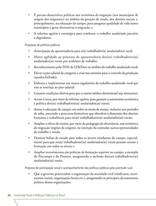 Juventude Rural e Políticas Públicas no Brasil90
•	 É preciso desenvolver políticas nos territórios da migração (nos municípios de
origem dos migrantes) no âmbito da geração de renda, dos direitos sociais e,
principalmente, na educação do campo, para assegurar qualidade de vida nestes
municípios e gerar alternativas à migração; e
•	 A reforma agrária é estratégica para combater o trabalho assalariado precário
e degradante.
Propostas de políticas públicas
•	 Antecipação da aposentadoria para o(a) trabalhador(a) assalariado(a) rural;
•	 Maior agilidade ao processo de aposentadoria dos(as) trabalhadores(as)
assalariados(as) rurais por acidentes de trabalho;
•	 Reconhecimento pelo INSS da LER/Dort no âmbito do trabalho assalariado rural;
•	 Elevar o piso salarial da categoria e criar mecanismos para o controle da produção
(quadra fechada);
•	 Elaborar e implementar um marco regulatório do trabalho assalariado rural que
não se restrinja ao piso salarial;
•	 Garantir condições efetivas para que o exame médico demissional seja minucioso;
•	 Acesso à terra, por meio da reforma agrária, para garantir a autonomia econômica
e política dos(as) trabalhadores(as) assalariados(as) rurais;
•	 Acesso à educação do campo, em todos os níveis de ensino, inclusive nos períodos
de safra, associado a processos formativos que abordem a dimensão dos direitos
humanos e trabalhistas para os(as) trabalhadores(as) assalariados(as) rurais;
•	 Ampliar a oferta de ensino, por meio da pedagogia da alternância, nos territórios
de migração (regiões de origem), na intenção da estimular outras oportunidades
de trabalho e renda;
•	 Destinar bolsas de estudo para todos os jovens estudantes do campo, especial-
mente para que os(as) trabalhadores(as) assalariados(as) rurais possam acessar a
formação em todos os níveis; e
•	 Ampliar investimentos em políticas de formação superior no campo, a exemplo
do Procampo e do Pronera, assegurando a inclusão dos(as) trabalhadores(as)
assalariados(as) rurais.
Proposta de participação social e acompanhamento das políticas públicas pela juventude rural
•	 Que o governo potencialize a organização da sociedade civil (sindicatos, movi-
mentos sociais, organizações locais etc.), assegurando os princípios da autonomia
política destas organizações;
 