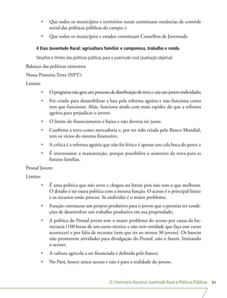 O I Seminário Nacional Juventude Rural e Políticas Públicas 91
•	 Que todos os municípios e territórios rurais constituam instâncias de controle
social das políticas públicas do campo; e
•	 Que todos os municípios e estados constituam Conselhos de Juventude.
4 Eixo Juventude Rural: agricultura familiar e camponesa, trabalho e renda
Desafios e limites das políticas públicas para a juventude rural (avaliação objetiva)
Balanço das políticas existentes
Nossa Primeira Terra (NPT):
Limites
•	 Oprogramanãogeraumprocessodedistribuiçãodeterraecriaumjovemendividado;
•	 Foi criado para desmobilizar a luta pela reforma agrária e não funciona como
tem que funcionar. Aliás, funciona ainda com mais rapidez do que a reforma
agrária para prejudicar o jovem;
•	 O limite do financiamento é baixo e não deveria ter juros;
•	 Confirma a terra como mercadoria e, por ter sido criada pelo Banco Mundial,
tem os vícios do sistema financeiro;
•	 A crítica é a reforma agrária que não foi feita e é apenas um cala boca do povo; e
•	 É interessante a manutenção, porque possibilita o aumento da terra para as
futuras famílias.
Pronaf Jovem:
Limites
•	 É uma política que não serve e chegou no limite pois não tem o que melhorar.
O desafio é ter outra política com a mesma função. O acesso é o principal limite
e os recursos estão poucos. Se endividar é o maior problema;
•	 Função: estruturar um projeto produtivo para o jovem que o permita ter condi-
ções de desenvolver um trabalho produtivo em sua propriedade;
•	 A política do Pronaf jovem tem o maior problema do acesso por causa da bu-
rocracia (100 horas de um curso técnico e não tem entidade que faça esse curso
acontecer) e por falta de recursos (tem que ter ao menos 30 jovens). Os bancos
não promovem atividades para divulgação do Pronaf, não o fazem, limitando
o acesso;
•	 A cultura agrícola a ser financiada é definida pelo banco;
•	 No Pará, houve único acesso e não é para a realidade do jovem;
 