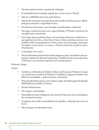 Juventude Rural e Políticas Públicas no Brasil92
•	 Não há assistência técnica e quando há é defasada;
•	 A inadimplência do município impede que o jovem acesse o Pronaf;
•	 Falta de credibilidade dos jovens pelos bancos;
•	 Falta de documentação necessária decorrente da falta de infraestrutura e dificul-
dade para comprovar a capacidade técnica;
•	 Pronaf Jovem interessante, mas vinculada ao produtivismo tradicional;
•	 Não jogar a criança fora junto com a água do banho. O Pronaf se constituiu em
um ganho para a autonomia;
•	 Está sendo operacionalizado dentro de instituições financeiras tradicionais, o
que significa: juros altos, o valor limite é baixo, incluir a assistência técnica é um
problema, falta acompanhamento técnico, prazo curto para pagar, capacitação
vinculada à escola técnica, ao acessar o Pronaf normal não se pode acessar o
Pronaf Jovem;
•	 A vinculação com o pai; e
•	 Deveria demandar aprimoramento desse programa, pois é uma política que pro-
porciona o plantio de alimentos importantes. Também faz que o jovem preencha
a DAP que é um momento importante de reconhecimento.
ProJovem Campo:
Limites
•	 A política se reformulou do ProJovem Saberes da Terra para o ProJovem Campo
e se reestruturou no âmbito do ProJovem. O público é o agricultor familiar com
déficit de escolaridade, o qual tem direito a uma bolsa;
•	 Precisa de educadores sociais e estes recebem, ainda, uma bolsa aquém do desejado
(R$250,00 para trabalhar 22 horas);
•	 Precária infraestrutura;
•	 Não chega às comunidades;
•	 Necessidade de maior diálogo das Secretarias de Educação com as formulações
dos movimentos sociais;
•	 A proposta não atende à necessidade local, prejudica a educação que existe no
local; e
•	 Não dá espaço aos educadores locais.
 