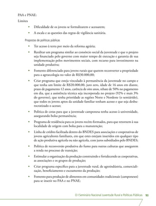O I Seminário Nacional Juventude Rural e Políticas Públicas 93
PAA e PNAE:
Limites
•	 Dificuldade de os jovens se formalizarem e acessarem;
•	 A escala e as questões das regras de vigilância sanitária.
Propostas de políticas públicas
•	 Ter acesso à terra por meio da reforma agrária;
•	 Reeditar um programa similar ao consórcio social da juventude e que o projeto
seja financiado pelo governo com maior tempo de execução e garantia de sua
implementação pelos movimentos sociais, com recurso para investimento na
unidade produtiva;
•	 Fomento diferenciado para jovens rurais que querem reconverter a propriedade
para a agroecologia no valor de R$30.000,00;
•	 Criar programa que esteja vinculado à permanência da juventude no campo e
que tenha um limite de R$20.000,00, juro zero, idade de 16 anos em diante,
prazo de pagamento 12 anos, carência de oito anos, rebate de 50% no pagamento
em dia, que a assistência técnica seja incorporada no projeto (92% e mais 3%
do governo), que tenha prioridade as regiões Norte e Nordeste (o semiárido),
que todos os jovens aptos da unidade familiar tenham acesso e que seja desbu-
rocratizado o acesso;
•	 Política de cotas para que a juventude camponesa tenha acesso à universidade,
assegurando bolsa permanência;
•	 Programa de residência para os jovens recém-formados, para que retornem à sua
localidade de origem com bolsa para a manutenção;
•	 Linha de crédito facilitada dentro do BNDES para associações e cooperativas de
jovens agricultores familiares, em que estes estejam inseridos em qualquer tipo
de ação produtiva agrícola ou não agrícola, com juros subsidiados pelo BNDES;
•	 Política de reconversão produtiva do fumo para outras culturas que assegurem
a renda no processo de transição;
•	 Estimular a organização da produção construindo e fortalecendo as cooperativas,
as associações e os grupos de produção;
•	 Criar programa específico para a juventude rural, de agroindústria, comerciali-
zação, beneficiamento e escoamento da produção;
•	 Fomento para produção de alimentos em comunidades tradicionais (camponeses)
para se inserir no PAA e no PNAE;
 