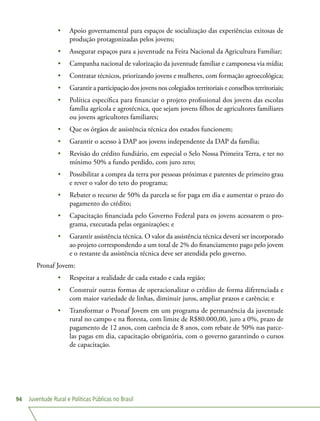Juventude Rural e Políticas Públicas no Brasil94
•	 Apoio governamental para espaços de socialização das experiências exitosas de
produção protagonizadas pelos jovens;
•	 Assegurar espaços para a juventude na Feira Nacional da Agricultura Familiar;
•	 Campanha nacional de valorização da juventude familiar e camponesa via mídia;
•	 Contratar técnicos, priorizando jovens e mulheres, com formação agroecológica;
•	 Garantir a participação dos jovens nos colegiados territoriais e conselhos territoriais;
•	 Política específica para financiar o projeto profissional dos jovens das escolas
família agrícola e agrotécnica, que sejam jovens filhos de agricultores familiares
ou jovens agricultores familiares;
•	 Que os órgãos de assistência técnica dos estados funcionem;
•	 Garantir o acesso à DAP aos jovens independente da DAP da família;
•	 Revisão do crédito fundiário, em especial o Selo Nossa Primeira Terra, e ter no
mínimo 50% a fundo perdido, com juro zero;
•	 Possibilitar a compra da terra por pessoas próximas e parentes de primeiro grau
e rever o valor do teto do programa;
•	 Rebater o recurso de 50% da parcela se for paga em dia e aumentar o prazo do
pagamento do crédito;
•	 Capacitação financiada pelo Governo Federal para os jovens acessarem o pro-
grama, executada pelas organizações; e
•	 Garantir assistência técnica. O valor da assistência técnica deverá ser incorporado
ao projeto correspondendo a um total de 2% do financiamento pago pelo jovem
e o restante da assistência técnica deve ser atendida pelo governo.
Pronaf Jovem:
•	 Respeitar a realidade de cada estado e cada região;
•	 Construir outras formas de operacionalizar o crédito de forma diferenciada e
com maior variedade de linhas, diminuir juros, ampliar prazos e carência; e
•	 Transformar o Pronaf Jovem em um programa de permanência da juventude
rural no campo e na floresta, com limite de R$80.000,00, juro a 0%, prazo de
pagamento de 12 anos, com carência de 8 anos, com rebate de 50% nas parce-
las pagas em dia, capacitação obrigatória, com o governo garantindo o cursos
de capacitação.
 