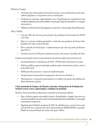 O I Seminário Nacional Juventude Rural e Políticas Públicas 95
ProJovem Campo:
•	 Formação das turmas pelos movimentos sociais, com reconhecimento dos edu-
cadores populares e em parceria com os municípios;
•	 Produção de materiais regionalizados com a fiscalização do cumprimento das
condicionalidades pelo poder público municipal (órgão fiscalizador ser os órgãos
executores); e
•	 Melhorar a infraestrutura do programa e aumentar a remuneração dos profissionais.
PAA e PNAE:
•	 Cota de 30% dos recursos para projetos de produção de juventude do PNAE
e do PAA;
•	 Que os e as jovens tenham garantida a venda dos seus produtos de forma inde-
pendente do valor total da família;
•	 Rever método de fiscalização e implementação que não seja pelas prefeituras
para PAA; e
•	 Garantir recurso no PAA para assistência técnica e ela ocorrer via política de Ater.
Proposta de participação social e acompanhamento das políticas públicas pela juventude rural
•	 Acompanhamento e fiscalização do PAA e PNAE pelos movimentos sociais;
•	 Políticas públicas operacionalizadas também pelos movimentos sociais e não só
pelo poder local;
•	 Publicação dos processos e custos da implementação;
•	 Fortalecimento do portal da transparência do Governo Federal; e
•	 Planejamento e orçamento participativos no âmbito da gestão das políticas de
desenvolvimento agrário.
5 Eixo Juventude do Campo e da Floresta, Sucessão e Perspectivas de Produção Sus-
tentável: acesso à terra, agroecologia e condições de produção
Desafios e limites das políticas públicas para a juventude rural (avaliação objetiva)
•	 Que a reforma agrária seja ampla, massiva, de qualidade e integral, que mexa na
estrutura fundiária do país através da desapropriação dos latifúndios e contemple
a juventude camponesa;
•	 Regularização fundiária: proposta de 50% de subsídio para o acesso à terra com
juro de 0% ano e aumento do valor, financiando até R$200.000,00. A possibi-
lidade de comercialização de terras entre pais e filhos;
 