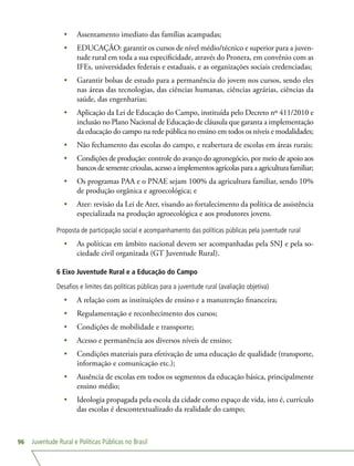 Juventude Rural e Políticas Públicas no Brasil96
•	 Assentamento imediato das famílias acampadas;
•	 EDUCAÇÃO: garantir os cursos de nível médio/técnico e superior para a juven-
tude rural em toda a sua especificidade, através do Pronera, em convênio com as
IFEs, universidades federais e estaduais, e as organizações sociais credenciadas;
•	 Garantir bolsas de estudo para a permanência do jovem nos cursos, sendo eles
nas áreas das tecnologias, das ciências humanas, ciências agrárias, ciências da
saúde, das engenharias;
•	 Aplicação da Lei de Educação do Campo, instituída pelo Decreto nº 411/2010 e
inclusão no Plano Nacional de Educação de cláusula que garanta a implementação
da educação do campo na rede pública no ensino em todos os níveis e modalidades;
•	 Não fechamento das escolas do campo, e reabertura de escolas em áreas rurais;
•	 Condições de produção: controle do avanço do agronegócio, por meio de apoio aos
bancos de semente crioulas, acesso a implementos agrícolas para a agricultura familiar;
•	 Os programas PAA e o PNAE sejam 100% da agricultura familiar, sendo 10%
de produção orgânica e agroecológica; e
•	 Ater: revisão da Lei de Ater, visando ao fortalecimento da política de assistência
especializada na produção agroecológica e aos produtores jovens.
Proposta de participação social e acompanhamento das políticas públicas pela juventude rural
•	 As políticas em âmbito nacional devem ser acompanhadas pela SNJ e pela so-
ciedade civil organizada (GT Juventude Rural).
6 Eixo Juventude Rural e a Educação do Campo
Desafios e limites das políticas públicas para a juventude rural (avaliação objetiva)
•	 A relação com as instituições de ensino e a manutenção financeira;
•	 Regulamentação e reconhecimento dos cursos;
•	 Condições de mobilidade e transporte;
•	 Acesso e permanência aos diversos níveis de ensino;
•	 Condições materiais para efetivação de uma educação de qualidade (transporte,
informação e comunicação etc.);
•	 Ausência de escolas em todos os segmentos da educação básica, principalmente
ensino médio;
•	 Ideologia propagada pela escola da cidade como espaço de vida, isto é, currículo
das escolas é descontextualizado da realidade do campo;
 