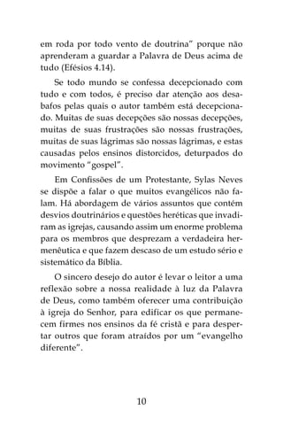 10
em roda por todo vento de doutrina” porque não
aprenderam a guardar a Palavra de Deus acima de
tudo (Efésios 4.14).
Se todo mundo se confessa decepcionado com
tudo e com todos, é preciso dar atenção aos desa-
bafos pelas quais o autor também está decepciona-
do. Muitas de suas decepções são nossas decepções,
muitas de suas frustrações são nossas frustrações,
muitas de suas lágrimas são nossas lágrimas, e estas
causadas pelos ensinos distorcidos, deturpados do
movimento “gospel”.
Em Confissões de um Protestante, Sylas Neves
se dispõe a falar o que muitos evangélicos não fa-
lam. Há abordagem de vários assuntos que contém
desvios doutrinários e questões heréticas que invadi-
ram as igrejas, causando assim um enorme problema
para os membros que desprezam a verdadeira her-
menêutica e que fazem descaso de um estudo sério e
sistemático da Bíblia.
O sincero desejo do autor é levar o leitor a uma
reflexão sobre a nossa realidade à luz da Palavra
de Deus, como também oferecer uma contribuição
à igreja do Senhor, para edificar os que permane-
cem firmes nos ensinos da fé cristã e para desper-
tar outros que foram atraídos por um “evangelho
diferente”.
 