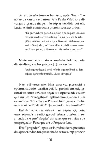 100
Se isto já não fosse o bastante, após “berrar” o
nome da cantora e pastora Ana Paula Valadão e di-
vulgar a grande tiragem de cópias vendida por ela,
Luciano Hulk continuou a proferir seus absurdos:
“Eu queria dizer que o Caldeirão é palco para todas as
crenças, credos, cores, ritmos. É uma mistura de reli-
giões, mistura de ideais, quer dizer, na minha casa já é
assim: Sou judeu, minha mulher é católica, minha so-
gra é evangélica, então é uma mistureba já em casa.”
Neste momento, minha angústia dobrou, pois,
diante disso, a nobre pastora (...) respondeu:
“Acho que o legal é você refletir o que o Brasil é. Tem
espaço para todo mundo. Muito obrigada!”
Não, mil vezes não! Mais uma vez presenciei a
oportunidade de “batalhar pela fé” perdida em rede na-
cional e o nome de Cristo negado! E o pior ainda é saber
que muitos “evangélicos” aplaudiram, quando Hulk
esbravejou: “O Santo e o Profano tudo junto e mistu-
rado aqui no Caldeirão!!! Quem gostou faz barulho!!!”
Entretanto, ainda restava uma esperança, pois,
uma segunda atração gospel estava prestes a ser
anunciada, e que “alegria” em saber que se tratava de
um pregador! Pena que era o Pregador Luo.
Este “pregador”, após ser introduzido na presença
do apresentador, foi questionado se fazia rap gospel?
 