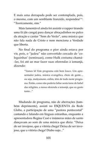 101
E mais uma derrapada pode ser contemplada, pois,
o mesmo, com um semblante franzido, respondeuLxv
:
“Teoricamente, sim.”
Mais lamentável ainda foi assistir o rapper tirando
uma fã (de canga) para dançar abraçadinhos no palco
da atração e cantar “Som do Verão”, uma música que
não fala nada de Cristo e nem menciona a Verdade
que liberta.
No final do programa o pior ainda estava por
vir, pois, o “judeu” não convertido cercado de ‘co-
leguinhas’ (seminuas), como Hulk costuma chamá-
-las, foi até ao mar fazer suas oferendas à iemanjá,
dizendo:
“Vamos lá! Este programa está bem louco. Um apre-
sentador judeu, música evangélica, cheio de gente...,
ou seja, mulçumano, enfim, têm de tudo neste progra-
ma. Então, como não poderia faltar nesta torre de babel
das religiões, a nossa oferenda a iemanjá, que eu gosto
tanto...”
Mudando de programa, não de aberrações (tam-
bém deprimente), assisti no ESQUENTA da Rede
Globo, a participação de uma “pastora pentecostal”
cantando e falando em línguas estranhas, enquanto a
apresentadora Regina Casé e inúmeras mães de santo
dançavam ao som de uma música que dizia: “Deixa
de ser invejoso, que a vitória chega! Deixa de ser inve-
joso, que a vitória chega! Diabo sujo...”
 