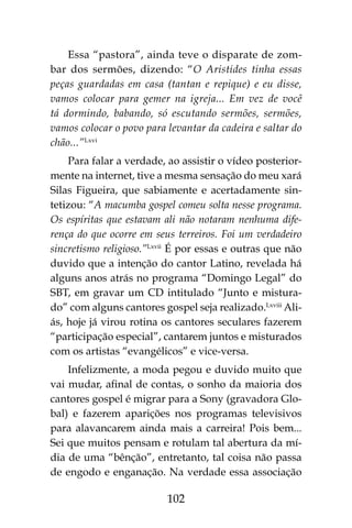 102
Essa “pastora”, ainda teve o disparate de zom-
bar dos sermões, dizendo: “O Aristides tinha essas
peças guardadas em casa (tantan e repique) e eu disse,
vamos colocar para gemer na igreja... Em vez de você
tá dormindo, babando, só escutando sermões, sermões,
vamos colocar o povo para levantar da cadeira e saltar do
chão...”Lxvi
Para falar a verdade, ao assistir o vídeo posterior-
mente na internet, tive a mesma sensação do meu xará
Silas Figueira, que sabiamente e acertadamente sin-
tetizou: “A macumba gospel comeu solta nesse programa.
Os espíritas que estavam ali não notaram nenhuma dife-
rença do que ocorre em seus terreiros. Foi um verdadeiro
sincretismo religioso.”Lxvii
É por essas e outras que não
duvido que a intenção do cantor Latino, revelada há
alguns anos atrás no programa “Domingo Legal” do
SBT, em gravar um CD intitulado “Junto e mistura-
do” com alguns cantores gospel seja realizado.Lxviii
Ali-
ás, hoje já virou rotina os cantores seculares fazerem
“participação especial”, cantarem juntos e misturados
com os artistas “evangélicos” e vice-versa.
Infelizmente, a moda pegou e duvido muito que
vai mudar, afinal de contas, o sonho da maioria dos
cantores gospel é migrar para a Sony (gravadora Glo-
bal) e fazerem aparições nos programas televisivos
para alavancarem ainda mais a carreira! Pois bem...
Sei que muitos pensam e rotulam tal abertura da mí-
dia de uma “bênção”, entretanto, tal coisa não passa
de engodo e enganação. Na verdade essa associação
 