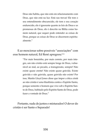104
Deus não habita, que não está em relacionamento com
Deus, que não está na luz: Está nas trevas! Ele tem o
seu entendimento obscurecido, ele tem o seu coração
endurecido, ele é ignorante quanto às leis de Deus e as
promessas de Deus, ele é descrito na Bíblia como ho-
mem natural, que sequer pode entender as coisas de
Deus, porque as coisas de Deus se discernem espiritu-
almente.”
E ao mencionar sobre possíveis “associações” com
esse homem natural, Ed René apregoou:Lxx
“Por mais bonzinho, por mais correto, por mais ínte-
gro, um não cristão está sempre longe de Deus, vulne-
rável ao mal, ao pecado, a transgressão, sempre! Não
existe quase crente! Não existe quase grávida. Existe
grávida e não grávida, quase grávida não existe! Por
isso, Martin Lloyd Jones disse que impor a ética cristã
ao não cristão é uma blasfêmia contra o Espírito Santo,
porque somente o homem que vive sob o Espírito San-
to de Deus, habitado pelo Espírito Santo de Deus, pode
fazer a vontade de Deus.”
Portanto, nada de juntos e misturados! O dever do
cristão é ser Santo e Separado!
 