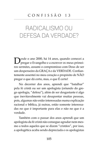 105
C o n f i s s ã o 1 3
Radicalismo ou
defesa da Verdade?
Desde o ano 2000, há 14 anos, quando comecei a
pregar o Evangelho e a escrever os meus primei-
ros sermões, assumi o compromisso com Deus de ser
um despenseiro da GRAÇA e da VERDADE. Confian-
temente assentei no meu coração o propósito de NÃO
pregar o que dá certo, mas, o que É certo!
No decorrer dos anos, aprendi que “batalhar”
pela fé cristã ou ser um apologista (oriundo do gre-
go apologia, “defesa”), além de ser desgastante é algo
que inevitavelmente vai desapontar muitas pessoas,
pois, algumas não estão interessadas numa explicação
racional e bíblica, já outras, estão somente interessa-
das no que é importante para elas e não no que é a
verdade.
Também com o passar dos anos aprendi que um
apologista da fé cristã não consegue agradar nem mes-
mo a todos aqueles que se dizem “cristãos”, por isso,
a apologética acaba sendo depreciada e os apologistas
 
