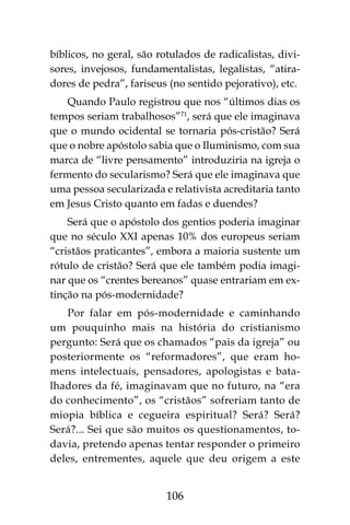 106
bíblicos, no geral, são rotulados de radicalistas, divi-
sores, invejosos, fundamentalistas, legalistas, “atira-
dores de pedra”, fariseus (no sentido pejorativo), etc.
Quando Paulo registrou que nos “últimos dias os
tempos seriam trabalhosos”71
, será que ele imaginava
que o mundo ocidental se tornaria pós-cristão? Será
que o nobre apóstolo sabia que o Iluminismo, com sua
marca de “livre pensamento” introduziria na igreja o
fermento do secularismo? Será que ele imaginava que
uma pessoa secularizada e relativista acreditaria tanto
em Jesus Cristo quanto em fadas e duendes?
Será que o apóstolo dos gentios poderia imaginar
que no século XXI apenas 10% dos europeus seriam
“cristãos praticantes”, embora a maioria sustente um
rótulo de cristão? Será que ele também podia imagi-
nar que os “crentes bereanos” quase entrariam em ex-
tinção na pós-modernidade?
Por falar em pós-modernidade e caminhando
um pouquinho mais na história do cristianismo
pergunto: Será que os chamados “pais da igreja” ou
posteriormente os “reformadores”, que eram ho-
mens intelectuais, pensadores, apologistas e bata-
lhadores da fé, imaginavam que no futuro, na “era
do conhecimento”, os “cristãos” sofreriam tanto de
miopia bíblica e cegueira espiritual? Será? Será?
Será?... Sei que são muitos os questionamentos, to-
davia, pretendo apenas tentar responder o primeiro
deles, entrementes, aquele que deu origem a este
 
