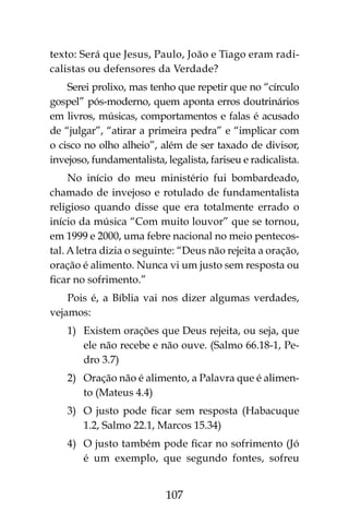 107
texto: Será que Jesus, Paulo, João e Tiago eram radi-
calistas ou defensores da Verdade?
Serei prolixo, mas tenho que repetir que no “círculo
gospel” pós-moderno, quem aponta erros doutrinários
em livros, músicas, comportamentos e falas é acusado
de “julgar”, “atirar a primeira pedra” e “implicar com
o cisco no olho alheio”, além de ser taxado de divisor,
invejoso, fundamentalista, legalista, fariseu e radicalista.
No início do meu ministério fui bombardeado,
chamado de invejoso e rotulado de fundamentalista
religioso quando disse que era totalmente errado o
início da música “Com muito louvor” que se tornou,
em 1999 e 2000, uma febre nacional no meio pentecos-
tal. A letra dizia o seguinte: “Deus não rejeita a oração,
oração é alimento. Nunca vi um justo sem resposta ou
ficar no sofrimento.”
Pois é, a Bíblia vai nos dizer algumas verdades,
vejamos:
1)	 Existem orações que Deus rejeita, ou seja, que
ele não recebe e não ouve. (Salmo 66.18-1, Pe-
dro 3.7)
2)	 Oração não é alimento, a Palavra que é alimen-
to (Mateus 4.4)
3)	 O justo pode ficar sem resposta (Habacuque
1.2, Salmo 22.1, Marcos 15.34)
4)	 O justo também pode ficar no sofrimento (Jó
é um exemplo, que segundo fontes, sofreu
 