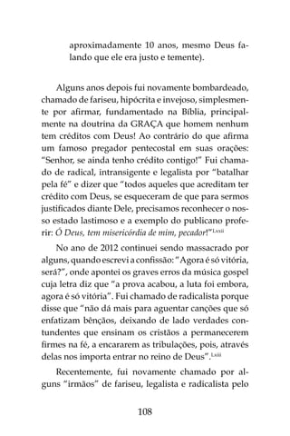108
aproximadamente 10 anos, mesmo Deus fa-
lando que ele era justo e temente).
Alguns anos depois fui novamente bombardeado,
chamado de fariseu, hipócrita e invejoso, simplesmen-
te por afirmar, fundamentado na Bíblia, principal-
mente na doutrina da GRAÇA que homem nenhum
tem créditos com Deus! Ao contrário do que afirma
um famoso pregador pentecostal em suas orações:
“Senhor, se ainda tenho crédito contigo!” Fui chama-
do de radical, intransigente e legalista por “batalhar
pela fé” e dizer que “todos aqueles que acreditam ter
crédito com Deus, se esqueceram de que para sermos
justificados diante Dele, precisamos reconhecer o nos-
so estado lastimoso e a exemplo do publicano profe-
rir: Ó Deus, tem misericórdia de mim, pecador!”Lxxii
No ano de 2012 continuei sendo massacrado por
alguns, quando escrevi a confissão: “Agora é só vitória,
será?”, onde apontei os graves erros da música gospel
cuja letra diz que “a prova acabou, a luta foi embora,
agora é só vitória”. Fui chamado de radicalista porque
disse que “não dá mais para aguentar canções que só
enfatizam bênçãos, deixando de lado verdades con-
tundentes que ensinam os cristãos a permanecerem
firmes na fé, a encararem as tribulações, pois, através
delas nos importa entrar no reino de Deus”.Lxiii
Recentemente, fui novamente chamado por al-
guns “irmãos” de fariseu, legalista e radicalista pelo
 