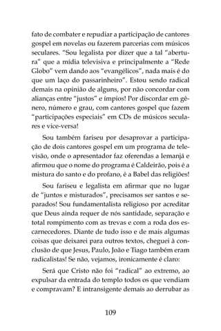 109
fato de combater e repudiar a participação de cantores
gospel em novelas ou fazerem parcerias com músicos
seculares. “Sou legalista por dizer que a tal “abertu-
ra” que a mídia televisiva e principalmente a “Rede
Globo” vem dando aos “evangélicos”, nada mais é do
que um laço do passarinheiro”. Estou sendo radical
demais na opinião de alguns, por não concordar com
alianças entre “justos” e ímpios! Por discordar em gê-
nero, número e grau, com cantores gospel que fazem
“participações especiais” em CDs de músicos secula-
res e vice-versa!
Sou também fariseu por desaprovar a participa-
ção de dois cantores gospel em um programa de tele-
visão, onde o apresentador faz oferendas a Iemanjá e
afirmou que o nome do programa é Caldeirão, pois é a
mistura do santo e do profano, é a Babel das religiões!
Sou fariseu e legalista em afirmar que no lugar
de “juntos e misturados”, precisamos ser santos e se-
parados! Sou fundamentalista religioso por acreditar
que Deus ainda requer de nós santidade, separação e
total rompimento com as trevas e com a roda dos es-
carnecedores. Diante de tudo isso e de mais algumas
coisas que deixarei para outros textos, cheguei à con-
clusão de que Jesus, Paulo, João e Tiago também eram
radicalistas! Se não, vejamos, ironicamente é claro:
Será que Cristo não foi “radical” ao extremo, ao
expulsar da entrada do templo todos os que vendiam
e compravam? E intransigente demais ao derrubar as
 