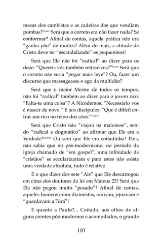 110
mesas dos cambistas e as cadeiras dos que vendiam
pombas?Lxxiv
Será que o correto era não fazer nada? Se
conformar? Afinal de contas, aquela prática não era
“ganha pão” de muitos? Além do mais, a atitude de
Cristo deve ter “escandalizado” os pequeninos!
Será que Ele não foi “radical” ao dizer para os
doze: “Quereis vós também retirar-vos?”Lxxv
Será que
o correto não seria “pegar mais leve”? Ou, fazer um
discurso que massageasse o ego da multidão?
Será que o maior Mestre de todos os tempos,
não foi “radical” também ao dizer para o jovem rico:
“Falta-te uma coisa”? A Nicodemos: “Necessário vos
é nascer de novo.” E aos discípulos: “Que é difícil en-
trar um rico no reino dos céus.”Lxxvi
Será que Cristo não “viajou na maionese”, sen-
do “radical e dogmático” ao afirmar que Ele era a
Verdade?Lxxvii
Ou será que Ele era coitadinho? Pois,
não sabia que no pós-modernismo, no período da
igreja chamado de “era gospel”, uma infinidade de
“cristãos” se secularizariam e para estes não existe
uma verdade absoluta, tudo é relativo.
E o que dizer dos sete “Ais” que Ele descarregou
em cima dos doutores da lei em Mateus 23? Será que
Ele não pegou muito “pesado”? Afinal de contas,
aqueles homens eram dizimistas, oravam, jejuavam e
“guardavam a Torá”!
E quanto a Paulo?... Coitado, aos olhos de al-
guns crentes pós-modernos e acomodados, o grande
 