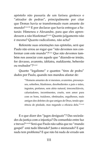 111
apóstolo não passaria de um fariseu grotesco e
“atirador de pedras”, principalmente por citar
que Demas havia se transformado num amante do
mundo!Lxxviii
E por declarar que havia entregue a Sa-
tanás: Himeneu e Alexandre, para que eles apren-
dessem a não blasfemar!Lxxix
Quanto julgamento não
é mesmo? Quanto radicalismo, não acha?
Referente suas orientações nas epístolas, será que
Paulo não errou ao rogar que “não devemos nos con-
formar com este mundo”?Lxxx
Que não devemos tam-
bém nos associar com aquele que “dizendo-se irmão,
for devasso, avarento, idólatra, maldizente, beberrão
ou roubador”?Lxxxi
Quanto “legalismo” e quantos “tiros de pedra”
dados por Paulo, quando nos mandou afastar de:
“Homens amantes de si mesmos, avarentos, presunço-
sos, soberbos, blasfemos, desobedientes a pais e mães,
ingratos, profanos, sem afeto natural, irreconciliáveis,
caluniadores, incontinentes, cruéis, sem amor para
com os bons, traidores, obstinados, orgulhosos, mais
amigos dos deleites do que amigos de Deus, tendo apa-
rência de piedade, mas negando a eficácia dela.”Lxxxii
E o que dizer dos “jugos desiguais”? Das socieda-
des da justiça com a injustiça? Da comunhão entre luz
e trevas?Lxxxiii
Será que Paulo não sabia que no “mundo
gospel” está tudo liberado? Junto e misturado? E que
nada tem problema? E que não há nada de errado um
 