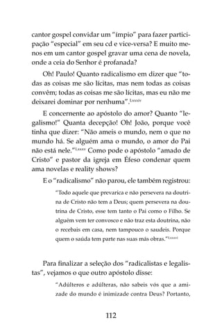 112
cantor gospel convidar um “ímpio” para fazer partici-
pação “especial” em seu cd e vice-versa? E muito me-
nos em um cantor gospel gravar uma cena de novela,
onde a ceia do Senhor é profanada?
Oh! Paulo! Quanto radicalismo em dizer que “to-
das as coisas me são lícitas, mas nem todas as coisas
convêm; todas as coisas me são lícitas, mas eu não me
deixarei dominar por nenhuma”.Lxxxiv
E concernente ao apóstolo do amor? Quanto “le-
galismo!” Quanta decepção! Oh! João, porque você
tinha que dizer: “Não ameis o mundo, nem o que no
mundo há. Se alguém ama o mundo, o amor do Pai
não está nele.”Lxxxv
Como pode o apóstolo “amado de
Cristo” e pastor da igreja em Éfeso condenar quem
ama novelas e reality shows?
E o “radicalismo” não parou, ele também registrou:
“Todo aquele que prevarica e não persevera na doutri-
na de Cristo não tem a Deus; quem persevera na dou-
trina de Cristo, esse tem tanto o Pai como o Filho. Se
alguém vem ter convosco e não traz esta doutrina, não
o recebais em casa, nem tampouco o saudeis. Porque
quem o saúda tem parte nas suas más obras.”Lxxxvi
Para finalizar a seleção dos “radicalistas e legalis-
tas”, vejamos o que outro apóstolo disse:
“Adúlteros e adúlteras, não sabeis vós que a ami-
zade do mundo é inimizade contra Deus? Portanto,
 