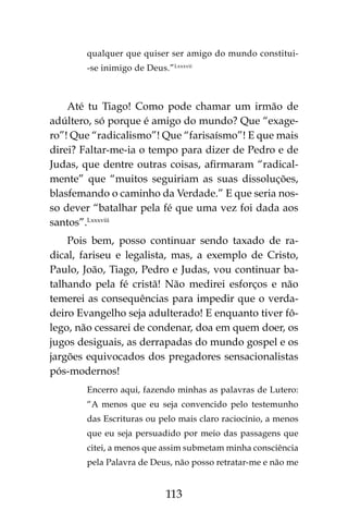 113
qualquer que quiser ser amigo do mundo constitui-
-se inimigo de Deus.”Lxxxvii
Até tu Tiago! Como pode chamar um irmão de
adúltero, só porque é amigo do mundo? Que “exage-
ro”! Que “radicalismo”! Que “farisaísmo”! E que mais
direi? Faltar-me-ia o tempo para dizer de Pedro e de
Judas, que dentre outras coisas, afirmaram “radical-
mente” que “muitos seguiriam as suas dissoluções,
blasfemando o caminho da Verdade.” E que seria nos-
so dever “batalhar pela fé que uma vez foi dada aos
santos”.Lxxxviii
Pois bem, posso continuar sendo taxado de ra-
dical, fariseu e legalista, mas, a exemplo de Cristo,
Paulo, João, Tiago, Pedro e Judas, vou continuar ba-
talhando pela fé cristã! Não medirei esforços e não
temerei as consequências para impedir que o verda-
deiro Evangelho seja adulterado! E enquanto tiver fô-
lego, não cessarei de condenar, doa em quem doer, os
jugos desiguais, as derrapadas do mundo gospel e os
jargões equivocados dos pregadores sensacionalistas
pós-modernos!
Encerro aqui, fazendo minhas as palavras de Lutero:
“A menos que eu seja convencido pelo testemunho
das Escrituras ou pelo mais claro raciocínio, a menos
que eu seja persuadido por meio das passagens que
citei, a menos que assim submetam minha consciência
pela Palavra de Deus, não posso retratar-me e não me
 