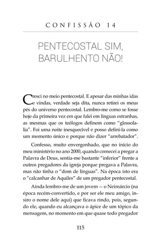 115
C o n f i s s ã o 1 4
Pentecostal sim,
barulhento não!
Cresci no meio pentecostal. E apesar das minhas idas
e vindas, verdade seja dita, nunca retirei os meus
pés do universo pentecostal. Lembro-me como se fosse
hoje da primeira vez em que falei em línguas estranhas,
as mesmas que os teólogos definem como “glossola-
lia”. Foi uma noite inesquecível e posso defini-la como
um momento único e porque não dizer “arrebatador”.
Confesso, muito envergonhado, que no início do
meu ministério no ano 2000, quando comecei a pregar a
Palavra de Deus, sentia-me bastante “inferior” frente a
outros pregadores da igreja porque pregava a Palavra,
mas não tinha o “dom de línguas”. Na época isto era
o “calcanhar de Aquiles” de um pregador pentecostal.
Ainda lembro-me de um jovem - o Neimárcio (na
época recém-convertido, e por ser ele meu amigo, in-
siro o nome dele aqui) que ficava rindo, pois, segun-
do ele, quando eu alcançava o ápice de um tópico da
mensagem, no momento em que quase todo pregador
 
