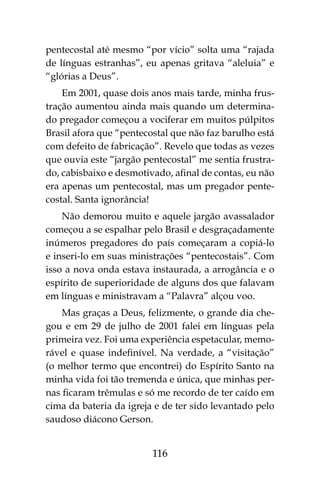 116
pentecostal até mesmo “por vício” solta uma “rajada
de línguas estranhas”, eu apenas gritava “aleluia” e
“glórias a Deus”.
Em 2001, quase dois anos mais tarde, minha frus-
tração aumentou ainda mais quando um determina-
do pregador começou a vociferar em muitos púlpitos
Brasil afora que “pentecostal que não faz barulho está
com defeito de fabricação”. Revelo que todas as vezes
que ouvia este “jargão pentecostal” me sentia frustra-
do, cabisbaixo e desmotivado, afinal de contas, eu não
era apenas um pentecostal, mas um pregador pente-
costal. Santa ignorância!
Não demorou muito e aquele jargão avassalador
começou a se espalhar pelo Brasil e desgraçadamente
inúmeros pregadores do país começaram a copiá-lo
e inseri-lo em suas ministrações “pentecostais”. Com
isso a nova onda estava instaurada, a arrogância e o
espírito de superioridade de alguns dos que falavam
em línguas e ministravam a “Palavra” alçou voo.
Mas graças a Deus, felizmente, o grande dia che-
gou e em 29 de julho de 2001 falei em línguas pela
primeira vez. Foi uma experiência espetacular, memo-
rável e quase indefinível. Na verdade, a “visitação”
(o melhor termo que encontrei) do Espírito Santo na
minha vida foi tão tremenda e única, que minhas per-
nas ficaram trêmulas e só me recordo de ter caído em
cima da bateria da igreja e de ter sido levantado pelo
saudoso diácono Gerson.
 