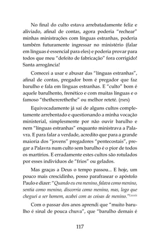 117
No final do culto estava arrebatadamente feliz e
aliviado, afinal de contas, agora poderia “rechear”
minhas ministrações com línguas estranhas, poderia
também futuramente ingressar no ministério (falar
em línguas é essencial para eles) e poderia provar para
todos que meu “defeito de fabricação” fora corrigido!
Santa arrogância!
Comecei a usar e abusar das “línguas estranhas”,
afinal de contas, pregador bom é pregador que faz
barulho e fala em línguas estranhas. E “culto” bom é
aquele barulhento, frenético e com muitas línguas e o
famoso “thethererethethe” ou melhor reteté. (rsrs)
Equivocadamente já saí de alguns cultos comple-
tamente arrebentado e questionando a minha vocação
ministerial, simplesmente por não ouvir barulho e
nem “línguas estranhas” enquanto ministrava a Pala-
vra. E para falar a verdade, acredito que para a grande
maioria dos “jovens” pregadores “pentecostais”, pre-
gar a Palavra num culto sem barulho é o pior de todos
os martírios. E erradamente estes cultos são rotulados
por esses indivíduos de “frios” ou gelados.
Mas graças a Deus o tempo passou... E hoje, um
pouco mais crescidinho, posso parafrasear o apóstolo
Paulo e dizer: “Quando eu era menino, falava como menino,
sentia como menino, discorria como menino, mas, logo que
cheguei a ser homem, acabei com as coisas de menino.”Lxxxix
Com o passar dos anos aprendi que “muito baru-
lho é sinal de pouca chuva”, que “barulho demais é
 