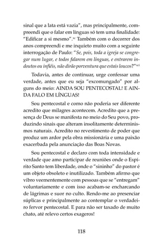 118
sinal que a lata está vazia”, mas principalmente, com-
preendi que o falar em línguas só tem uma finalidade:
“Edificar a si mesmo”.xc
Também com o decorrer dos
anos compreendi e me inquieto muito com a seguinte
interrogação de Paulo: “Se, pois, toda a igreja se congre-
gar num lugar, e todos falarem em línguas, e entrarem in-
doutos ou infiéis, não dirão porventura que estais loucos?”xci
Todavia, antes de continuar, urge confessar uma
verdade, antes que eu seja “excomungado” por al-
guns do meio: AINDA SOU PENTECOSTAL! E AIN-
DA FALO EM LÍNGUAS!
Sou pentecostal e como não poderia ser diferente
acredito que milagres acontecem. Acredito que a pre-
sença de Deus se manifesta no meio do Seu povo, pro-
duzindo sinais que alteram insolitamente determinis-
mos naturais. Acredito no revestimento de poder que
produz um ardor pela obra missionária e uma paixão
exacerbada pela anunciação das Boas Novas.
Sou pentecostal e declaro com toda intensidade e
verdade que amo participar de reuniões onde o Espí-
rito Santo tem liberdade, onde o “sininho” do pastor é
um objeto obsoleto e inutilizado. Também afirmo que
vibro veementemente com pessoas que se “entregam”
voluntariamente e com isso acabam-se encharcando
de lágrimas e suor no culto. Rendo-me ao presenciar
súplicas e principalmente ao contemplar o verdadei-
ro fervor pentecostal. E para não ser taxado de muito
chato, até relevo certos exageros!
 