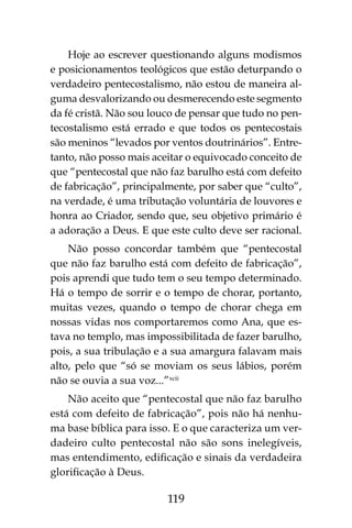 119
Hoje ao escrever questionando alguns modismos
e posicionamentos teológicos que estão deturpando o
verdadeiro pentecostalismo, não estou de maneira al-
guma desvalorizando ou desmerecendo este segmento
da fé cristã. Não sou louco de pensar que tudo no pen-
tecostalismo está errado e que todos os pentecostais
são meninos “levados por ventos doutrinários”. Entre-
tanto, não posso mais aceitar o equivocado conceito de
que “pentecostal que não faz barulho está com defeito
de fabricação”, principalmente, por saber que “culto”,
na verdade, é uma tributação voluntária de louvores e
honra ao Criador, sendo que, seu objetivo primário é
a adoração a Deus. E que este culto deve ser racional.
Não posso concordar também que “pentecostal
que não faz barulho está com defeito de fabricação”,
pois aprendi que tudo tem o seu tempo determinado.
Há o tempo de sorrir e o tempo de chorar, portanto,
muitas vezes, quando o tempo de chorar chega em
nossas vidas nos comportaremos como Ana, que es-
tava no templo, mas impossibilitada de fazer barulho,
pois, a sua tribulação e a sua amargura falavam mais
alto, pelo que “só se moviam os seus lábios, porém
não se ouvia a sua voz...”xcii
Não aceito que “pentecostal que não faz barulho
está com defeito de fabricação”, pois não há nenhu-
ma base bíblica para isso. E o que caracteriza um ver-
dadeiro culto pentecostal não são sons inelegíveis,
mas entendimento, edificação e sinais da verdadeira
glorificação à Deus.
 