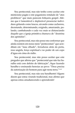 120
Sou pentecostal, mas não tenho como aceitar este
misticismo pagão e este paganismo rotulado de “atos
proféticos” que mais parecem feitiçaria gospel. Afir-
mo que é lamentável e deplorável presenciar indiví-
duos gritando como loucos, uivando como cachorros,
decretando, determinando, exigindo, amarrando, pu-
lando, cambaleando e cada vez mais se distanciando
daquilo que a igreja primitiva chamava de “doutrina
dos apóstolos”.
Sou pentecostal, mas não posso me conformar que
ainda existem em nosso meio “pentecostais” que acre-
ditam em “mau olhado”, ferraduras atrás da porta,
rosa ungida, lenço espiritual e no poder de um copo
d’água em cima do rádio.
Sou pentecostal, mas não posso aceitar que este
pregador que afirma que “pentecostal que não faz ba-
rulho está com defeito de fabricação”, fique fazendo
barulho e ensinando heresias ao povo: “Deus precisa
da autorização do homem para agir nesta terra.”xciii
Sou pentecostal, mas não sou barulhento! Alguns
dizem que estou virando tradicional, mas afirmo que
apenas estou amadurecendo e aprendendo!
 