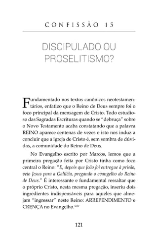 121
C o n f i s s ã o 1 5
Discipulado ou
proselitismo?
Fundamentado nos textos canônicos neotestamen-
tários, enfatizo que o Reino de Deus sempre foi o
foco principal da mensagem de Cristo. Todo estudio-
so das Sagradas Escrituras quando se “debruça” sobre
o Novo Testamento acaba constatando que a palavra
REINO aparece centenas de vezes e isto nos induz a
concluir que a igreja de Cristo é, sem sombra de dúvi-
das, a comunidade do Reino de Deus.
No Evangelho escrito por Marcos, lemos que a
primeira pregação feita por Cristo tinha como foco
central o Reino: “E, depois que João foi entregue à prisão,
veio Jesus para a Galiléia, pregando o evangelho do Reino
de Deus.” É interessante e fundamental ressaltar que
o próprio Cristo, nesta mesma pregação, inseriu dois
ingredientes indispensáveis para aqueles que alme-
jam “ingressar” neste Reino: ARREPENDIMENTO e
CRENÇA no Evangelho.xciv
 