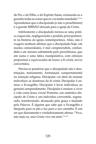 123
do Pai, e do Filho, e do Espírito Santo, ensinando-as a
guardar todas as coisas que eu vos tenho mandado.”xcvi
Aprendemos que o discipulado (e não o proselitismo)
é a grande MISSÃO deixada para a igreja de Cristo.
Infelizmente o discipulado tornou-se uma práti-
ca esquecida, negligenciada e perdida principalmen-
te na história da igreja contemporânea. Aliás, não é
exagero nenhum afirmar que o discipulado hoje, em
muitas comunidades, é mal compreendido, confun-
dido e ate mesmo substituído pelo proselitismo, que
em suma é uma tática manipulativa, com esforços
propositais e equivocados de trazer a fé cristã, novos
convertidos.
Precisa-se ponderar que o discipulado não é dou-
trinação, treinamento, formatação comportamental
ou inserção religiosa. Discipular vai além de ensinar
indivíduos as doutrinas da fé cristã. Discipular é en-
sinar o Evangelho. Discipular é levar indivíduos ao
genuíno arrependimento. Discipular é ensinar a viver
a vida como Jesus viveu! Portanto, um autêntico dis-
cípulo de Cristo é um indivíduo convertido, regene-
rado, transformado, alcançado pela graça e mudado
pela Palavra. É alguém que sabe que o Evangelho é
lâmpada para os pés e luz para o seu caminho. É um
ser que diariamente e verdadeiramente afirma: “Vivo,
não mais eu, mas Cristo vive em mim.”xcvii
 