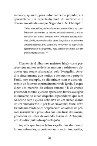 126
romanos, quando, para entretenimento popular, era
apresentado um espetáculo final de sofrimento e
derramamento de sangue. Segundo R. N. Champlin:
“Nestas ocasiões, os lutadores eram forçados a se com-
baterem uns contra os outros, sucessivamente, até que
restasse um único homem vivo. Noutras oportunida-
des, ainda, os condenados eram forçados a lutar contra
animais ferozes. Seja como for, tornavam-se espetáculo
ignominioso e sangrento, para encher os olhos de um
povo embrutecido.”xcix
É lamentável olhar nos registros históricos e per-
ceber que muitos se deliciavam com o sofrimento da-
queles que foram alcançados pelo Evangelho. Acre-
dito sinceramente que muitos e até mesmo o próprio
Paulo, por exemplo, se divertiram com o apedreja-
mento de Estevão, o primeiro mártir da igreja. E o que
dizer dos mártires do coliseu romano? É de chorar,
presenciar mesmo que seja apenas em filmes, a alegria
estonteante no olhar daqueles espectadores que iam
ao delírio com a queda definitiva de um cristão diante
de um animal feroz. E por falar em animal feroz, deve
ter sido um verdadeiro “espetáculo” aos olhos de pes-
soas insensíveis e possuídas por uma fúria desumana,
presenciar os leões devorando Inácio de Antioquia,
um dos discípulos do apóstolo João.
Aqueles que foram feitos espetáculos do mundo
foram torturados, experimentaram escárnios, açoites,
 