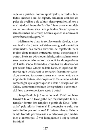127
cadeias e prisões. Foram apedrejados, serrados, ten-
tados, mortos a fio de espada, andaram vestidos de
peles de ovelhas e de cabras, desamparados, aflitos e
maltratados.c
Segundo Basílio: “Suas casas eram dei-
xadas em ruínas, seus bens pilhados. Seus corpos ca-
íam nas mãos de ferozes lictores, que os dilaceravam
como bestas selvagens.”ci
Infelizmente, durante séculos e mais séculos, a tor-
menta dos discípulos de Cristo e o sangue dos mártires
derramados nas arenas serviram de espetáculo para
muitos deste mundo, entretanto, agora, o espetáculo é
outro... Hoje, na pós-modernidade, principalmente em
solo brasileiro, não temos mais notícias de seguidores
de Cristo sendo torturados, cerrados ou dilacerados
por bestas-feras. Graças ao bom Deus, os jogos e as dis-
trações que deliciavam os romanos ficaram no passa-
do, e, o coliseu tornou-se apenas um monumento e um
importante testemunho do passado. Entretanto, não há
como negar que alguns que se dizem “discípulos” de
Cristo, continuam servindo de espetáculo a este mun-
do! Pena que o espetáculo agora é outro!
O espetáculo hoje é ver o nome de Cristo ser blas-
femado! É ver o Evangelho ser mercadejado! É con-
templar dentro dos templos a glória de Deus “ofus-
cada” pela glória humana! É presenciar o culto ser
substituído por um show! É testemunhar a Palavra
sendo trocada por heresias e a ortodoxia por modis-
mos e aberrações! É ver literalmente o sal se tornar
insípido!
 