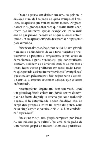 128
Quando penso em definir em uma só palavra a
situação atual de boa parte da igreja evangélica brasi-
leira, colapso é o que vem na minha mente. Desgraça-
damente os grandes absurdos que diariamente acon-
tecem nas inúmeras igrejas evangélicas, nada mais
são do que provas incontestes de que estamos enfren-
tando um colapso e servindo de escárnio e espetáculo
para o mundo.
Excepcionalmente, hoje, por causa de um grande
número de animadores de auditório trajados princi-
palmente de pastores e pregadores, somos alvos de
comediantes, alguns venenosos, que caricaturizam,
brincam, zombam e se divertem com as aberrações e
insanidades que se proliferam em nosso meio. Decla-
ro que quando assisto inúmeros vídeos “evangélicos”
que circulam pela internet, fico boquiaberto e estiola-
do com as alterações bruscas e danosas que estamos
enfrentando.
Recentemente, deparei-me com um vídeo onde
um pseudoapóstolo coloca um porco dentro do tem-
plo e na frente do púlpito ordena que todo mal, toda
doença, toda enfermidade e toda maldição saia do
corpo das pessoas e entre no corpo do porco. Uma
coisa simplesmente patética e ridícula. Um verdadei-
ro “espetáculo”!
Em outro vídeo, um grupo composto por irmãs
na sua maioria já “adultas”, faz uma coreografia de
uma versão gospel da música “show das poderosas”
 