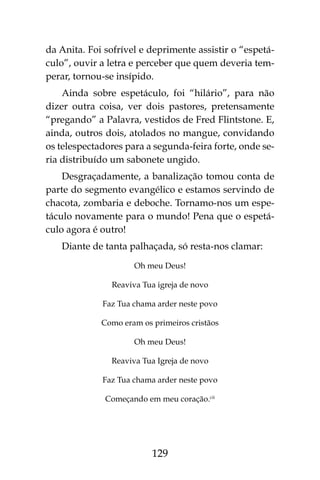 129
da Anita. Foi sofrível e deprimente assistir o “espetá-
culo”, ouvir a letra e perceber que quem deveria tem-
perar, tornou-se insípido.
Ainda sobre espetáculo, foi “hilário”, para não
dizer outra coisa, ver dois pastores, pretensamente
“pregando” a Palavra, vestidos de Fred Flintstone. E,
ainda, outros dois, atolados no mangue, convidando
os telespectadores para a segunda-feira forte, onde se-
ria distribuído um sabonete ungido.
Desgraçadamente, a banalização tomou conta de
parte do segmento evangélico e estamos servindo de
chacota, zombaria e deboche. Tornamo-nos um espe-
táculo novamente para o mundo! Pena que o espetá-
culo agora é outro!
Diante de tanta palhaçada, só resta-nos clamar:
Oh meu Deus!
Reaviva Tua igreja de novo
Faz Tua chama arder neste povo
Como eram os primeiros cristãos
Oh meu Deus!
Reaviva Tua Igreja de novo
Faz Tua chama arder neste povo
Começando em meu coração.cii
 