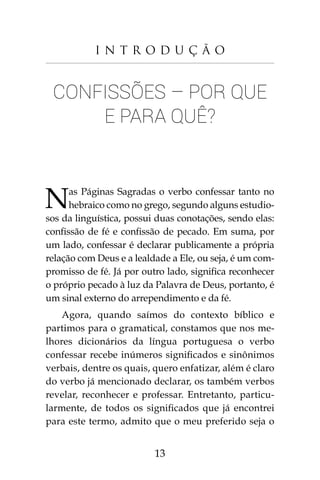 13
I n t r o d u ç ã o
Confissões – Por que
e para quê?
Nas Páginas Sagradas o verbo confessar tanto no
hebraico como no grego, segundo alguns estudio-
sos da linguística, possui duas conotações, sendo elas:
confissão de fé e confissão de pecado. Em suma, por
um lado, confessar é declarar publicamente a própria
relação com Deus e a lealdade a Ele, ou seja, é um com-
promisso de fé. Já por outro lado, significa reconhecer
o próprio pecado à luz da Palavra de Deus, portanto, é
um sinal externo do arrependimento e da fé.
Agora, quando saímos do contexto bíblico e
partimos para o gramatical, constamos que nos me-
lhores dicionários da língua portuguesa o verbo
confessar recebe inúmeros significados e sinônimos
verbais, dentre os quais, quero enfatizar, além é claro
do verbo já mencionado declarar, os também verbos
revelar, reconhecer e professar. Entretanto, particu-
larmente, de todos os significados que já encontrei
para este termo, admito que o meu preferido seja o
 