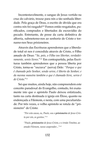 132
Incontestavelmente, o sangue de Jesus vertido na
cruz do calvário, trouxe para nós a tão sonhada liber-
dade. Pela graça de Deus, o escrito de dívida que era
contra nós foi rasgado!ciii
Fomos então resgatados, pu-
rificados, comprados e libertados da escravidão do
pecado. Entretanto, de posse da carta definitiva de
alforria, submetemo-nos ao senhorio de Cristo e tor-
namo-nos Seus prisioneiros.
Através das Escrituras aprendemos que a liberda-
de total só nos é concedida através de Cristo, o Filho
amado de Deus: “Se, pois, o Filho vos libertar, verdadei-
ramente, sereis livres.”civ
Em contrapartida, pelas Escri-
turas também aprendemos que a pessoa liberta por
Cristo, torna-se “escrava” (serva) Dele: “Porque o que
é chamado pelo Senhor, sendo servo, é liberto do Senhor; e
da mesma maneira também o que é chamado livre, servo é
de Cristo.”cv
Sei que muitos, ainda hoje, não compreendem este
conceito paradoxal do Evangelho, contudo, foi exata-
mente isto que o apóstolo Paulo deixou enfatizado,
tanto na carta destinada à igreja em Éfeso, quanto na
endereçada a Filemom, e nesta, com uma peculiarida-
de: Por três vezes, o velho apóstolo se rotula de “pri-
sioneiro” de Cristo:
“Por esta causa, eu, Paulo, sou o prisioneiro de Jesus Cris-
to por vós, os gentios.”cvi
“Paulo, prisioneiro de Jesus Cristo, e o irmão Timóteo, ao
amado Filemom, nosso cooperador...”cvii
 