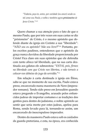 133
“Todavia, peço-te, antes, por caridade (ou amor) sendo eu
tal como sou Paulo, o velho e também agora prisioneiro de
Jesus Cristo.”cviii
Quero chamar a sua atenção para o fato de que o
mesmo Paulo, que por três vezes em suas cartas se diz
“prisioneiro” de Cristo, é o mesmo apóstolo que de-
fende diante da igreja em Corinto a sua “liberdade”:
“NÃO sou eu apóstolo? Não sou livre?”cix
Portanto, pe-
los escritos paulinos, entendemos que o apóstolo da
graça nunca duvidou da liberdade proporcionada por
Cristo! Fica claro em suas epístolas que ele defendia
com tanto afinco tal liberdade, que na sua carta des-
tinada aos gálatas ele admoestou: “ESTAI, pois, firmes
na liberdade com que Cristo nos libertou, e não torneis a
colocar-vos debaixo do jugo da servidão.”cx
Em relação à carta destinada à igreja em Éfeso,
sabe-se que no momento de sua escrita, Paulo estava
preso, encarcerado numa masmorra de Nero (impera-
dor romano). Tendo sido preso em Jerusalém quando
estava pregando o Evangelho, acusado pelos enfure-
cidos judeus de importar costumes e as tradições dos
gentios para dentro do judaísmo, o nobre apóstolo ao
sentir que seria morto por estes judeus, apelou para
Roma, sendo levado para lá, tornando-se assim, um
encarcerado do inescrupuloso imperador.
Dentro da masmorra Paulo estava sob os cuidados
da guarda pretoriana, e esta, na época, era conhecida
 
