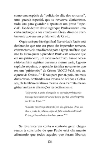 134
como uma espécie de “polícia de elite dos romanos”,
uma guarda especial, que se revezava diariamente,
tudo isto para guardar o apóstolo: um preso “espe-
cial”. E é de dentro deste lugar que Paulo escreve uma
carta endereçada aos crentes em Éfeso, dizendo aber-
tamente que era um prisioneiro de Cristo.
O que será que isto significa? Na verdade Paulo está
declarando que não era preso do imperador romano,
entrementes, ele está dizendo para a igreja em Éfeso que
não foi Nero quem o prendeu! Paulo está convicto que
era um prisioneiro, um escravo de Cristo. Faz-se neces-
sário também registrar que nesta mesma carta, logo no
capítulo seguinte, o apóstolo testifica novamente que
era um “prisioneiro” de Cristo: “ROGO-VOS, pois, eu,
o preso do Senhor...”cxi
E não para por aí, pois, em mais
duas cartas, destinadas aos irmãos de Felipos e Colos-
sos, ele também enfatiza a mesma ideia. Permita-me re-
gistrar ambas as afirmações respectivamente:
“Não que já a tenha alcançado, ou que seja perfeito; mas
prossigo para alcançar aquilo para o que fui também preso
por Cristo Jesus.”cxii
“Orando também juntamente por nós, para que Deus nos
abra a porta da palavra, a fim de falarmos do mistério de
Cristo, pelo qual estou também preso.”cxiii
Se levarmos em conta o contexto geral chega-
remos à conclusão de que Paulo está claramente
afirmando que todos aqueles que foram libertos
 