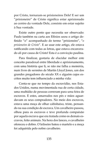 135
por Cristo, tornaram-se prisioneiros Dele! E ser um
“prisioneiro” de Cristo significa estar aprisionado
ao centro da vontade Dele, consiste em estar sujeito
à Sua vontade.
Existe outro ponto que necessita ser observado:
Paulo também na carta aos Efésios usou o artigo de-
finido “o” acompanhado do termo “prisioneiro”, “o
prisioneiro de Cristo”. E ao usar este artigo, ele estava
ratificando com todas as letras, que estava encarcera-
do ali por causa de Cristo! Esta é a convicção paulina.
Para finalizar, gostaria de elucidar melhor este
conceito paradoxal entre liberdade e aprisionamento,
com uma história que li, se não me falha a memória,
num livro de sermões de Martin Lloyd Jones, um dos
grandes pregadores do século XX e alguém cujos es-
critos muito tem influenciado a minha vida:
Conta-se que no tempo da escravidão, nos Esta-
dos Unidos, numa movimentada rua de certa cidade,
uma multidão de pessoas correram para uma feira de
escravos. E estes, amarrados nos pés e mãos aguar-
davam os seus compradores. No meio dos escravos,
estava uma moça de olhar cabisbaixo, triste, pensan-
do na sua condição de escrava. Um cavalheiro passou,
olhou para os escravos e teve profunda compaixão
por aquela escrava que era tratada como os demais es-
cravos, feito animais. Na hora dos lances, o cavalheiro
ofereceu o dobro. O leiloeiro bateu o martelo e a moça
foi adquirida pelo nobre cavalheiro.
 