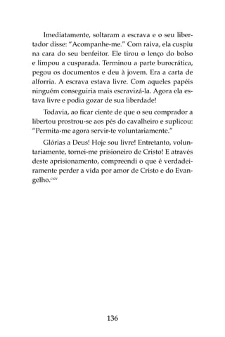 136
Imediatamente, soltaram a escrava e o seu liber-
tador disse: “Acompanhe-me.” Com raiva, ela cuspiu
na cara do seu benfeitor. Ele tirou o lenço do bolso
e limpou a cusparada. Terminou a parte burocrática,
pegou os documentos e deu à jovem. Era a carta de
alforria. A escrava estava livre. Com aqueles papéis
ninguém conseguiria mais escravizá-la. Agora ela es-
tava livre e podia gozar de sua liberdade!
Todavia, ao ficar ciente de que o seu comprador a
libertou prostrou-se aos pés do cavalheiro e suplicou:
“Permita-me agora servir-te voluntariamente.”
Glórias a Deus! Hoje sou livre! Entretanto, volun-
tariamente, tornei-me prisioneiro de Cristo! E através
deste aprisionamento, compreendi o que é verdadei-
ramente perder a vida por amor de Cristo e do Evan-
gelho.cxiv
 
